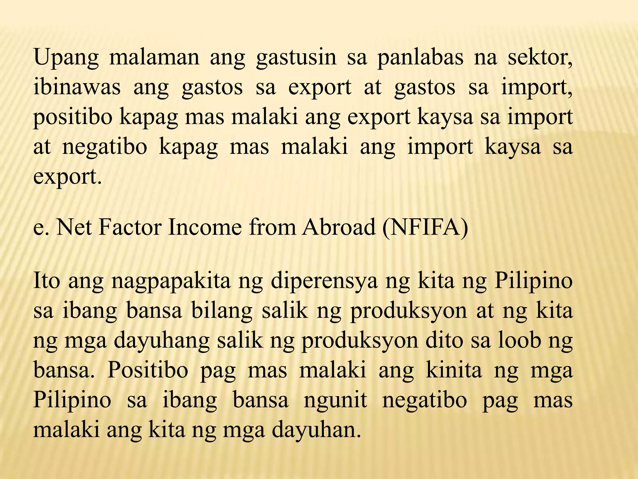 Upang malaman ang gastusin sa panlabas na sektor,
ibinawas ang gastos sa export at gastos sa import,
positibo kapag mas malaki ang export kaysa sa import
at negatibo kapag mas malaki ang import kaysa sa
export.
e. Net Factor Income from Abroad (NFIFA)

Ito ang nagpapakita ng diperensya ng kita ng Pilipino
sa ibang bansa bilang salik ng produksyon at ng kita
ng mga dayuhang salik ng produksyon dito sa loob ng
bansa. Positibo pag mas malaki ang kinita ng mga
Pilipino sa ibang bansa ngunit negatibo pag mas
malaki ang kita ng mga dayuhan.

 