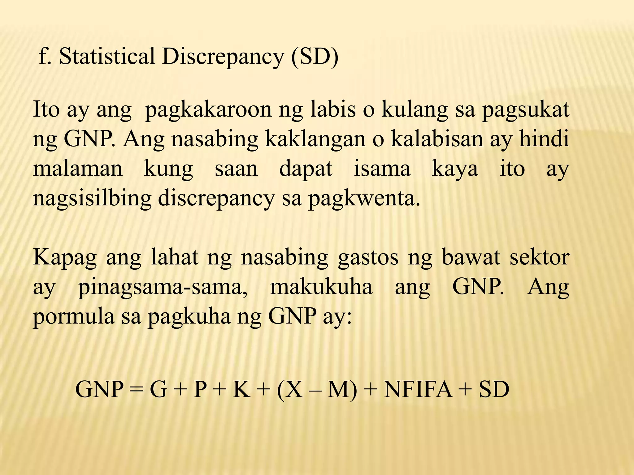 f. Statistical Discrepancy (SD)
Ito ay ang pagkakaroon ng labis o kulang sa pagsukat
ng GNP. Ang nasabing kaklangan o kalabisan ay hindi
malaman kung saan dapat isama kaya ito ay
nagsisilbing discrepancy sa pagkwenta.
Kapag ang lahat ng nasabing gastos ng bawat sektor
ay pinagsama-sama, makukuha ang GNP. Ang
pormula sa pagkuha ng GNP ay:
GNP = G + P + K + (X – M) + NFIFA + SD

 