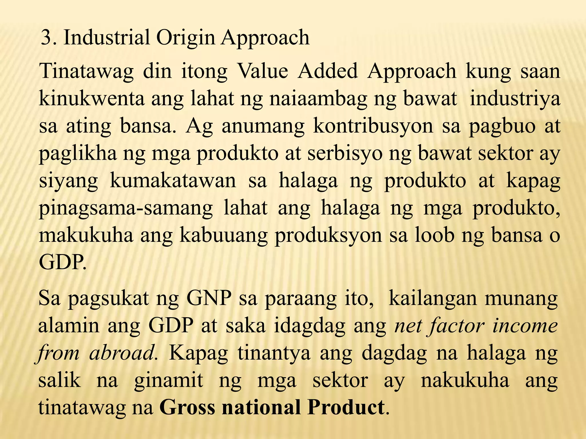 3. Industrial Origin Approach
Tinatawag din itong Value Added Approach kung saan
kinukwenta ang lahat ng naiaambag ng bawat industriya
sa ating bansa. Ag anumang kontribusyon sa pagbuo at
paglikha ng mga produkto at serbisyo ng bawat sektor ay
siyang kumakatawan sa halaga ng produkto at kapag
pinagsama-samang lahat ang halaga ng mga produkto,
makukuha ang kabuuang produksyon sa loob ng bansa o
GDP.
Sa pagsukat ng GNP sa paraang ito, kailangan munang
alamin ang GDP at saka idagdag ang net factor income
from abroad. Kapag tinantya ang dagdag na halaga ng
salik na ginamit ng mga sektor ay nakukuha ang
tinatawag na Gross national Product.

 