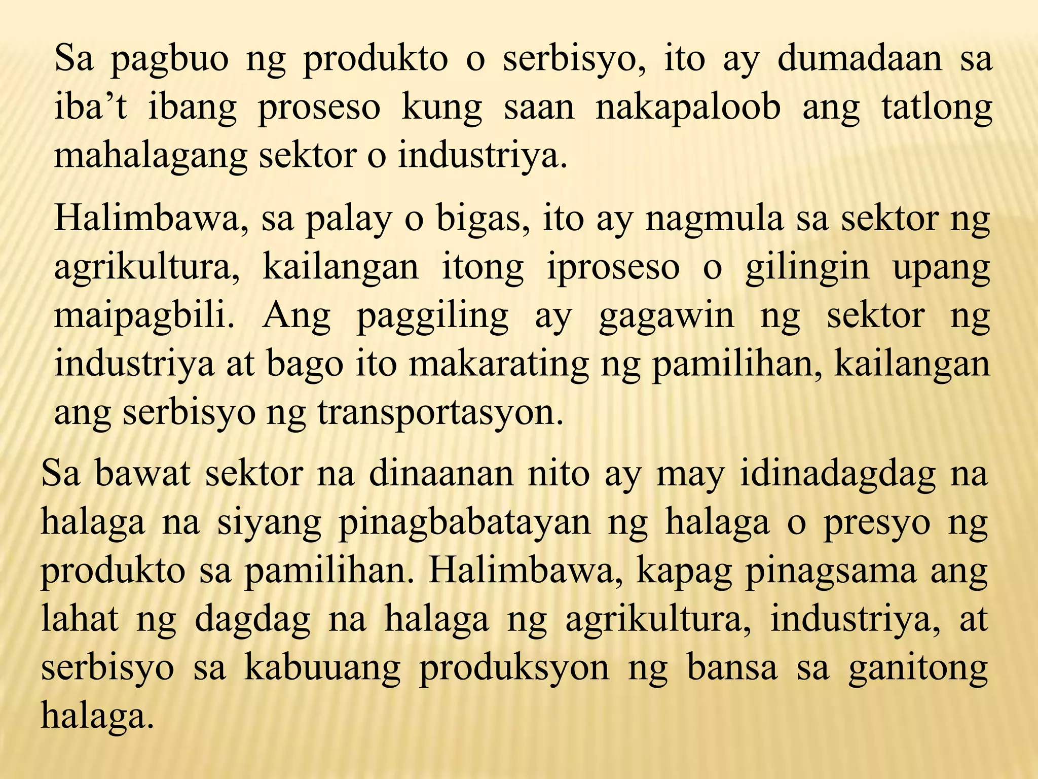 Sa pagbuo ng produkto o serbisyo, ito ay dumadaan sa
iba’t ibang proseso kung saan nakapaloob ang tatlong
mahalagang sektor o industriya.
Halimbawa, sa palay o bigas, ito ay nagmula sa sektor ng
agrikultura, kailangan itong iproseso o gilingin upang
maipagbili. Ang paggiling ay gagawin ng sektor ng
industriya at bago ito makarating ng pamilihan, kailangan
ang serbisyo ng transportasyon.
Sa bawat sektor na dinaanan nito ay may idinadagdag na
halaga na siyang pinagbabatayan ng halaga o presyo ng
produkto sa pamilihan. Halimbawa, kapag pinagsama ang
lahat ng dagdag na halaga ng agrikultura, industriya, at
serbisyo sa kabuuang produksyon ng bansa sa ganitong
halaga.

 