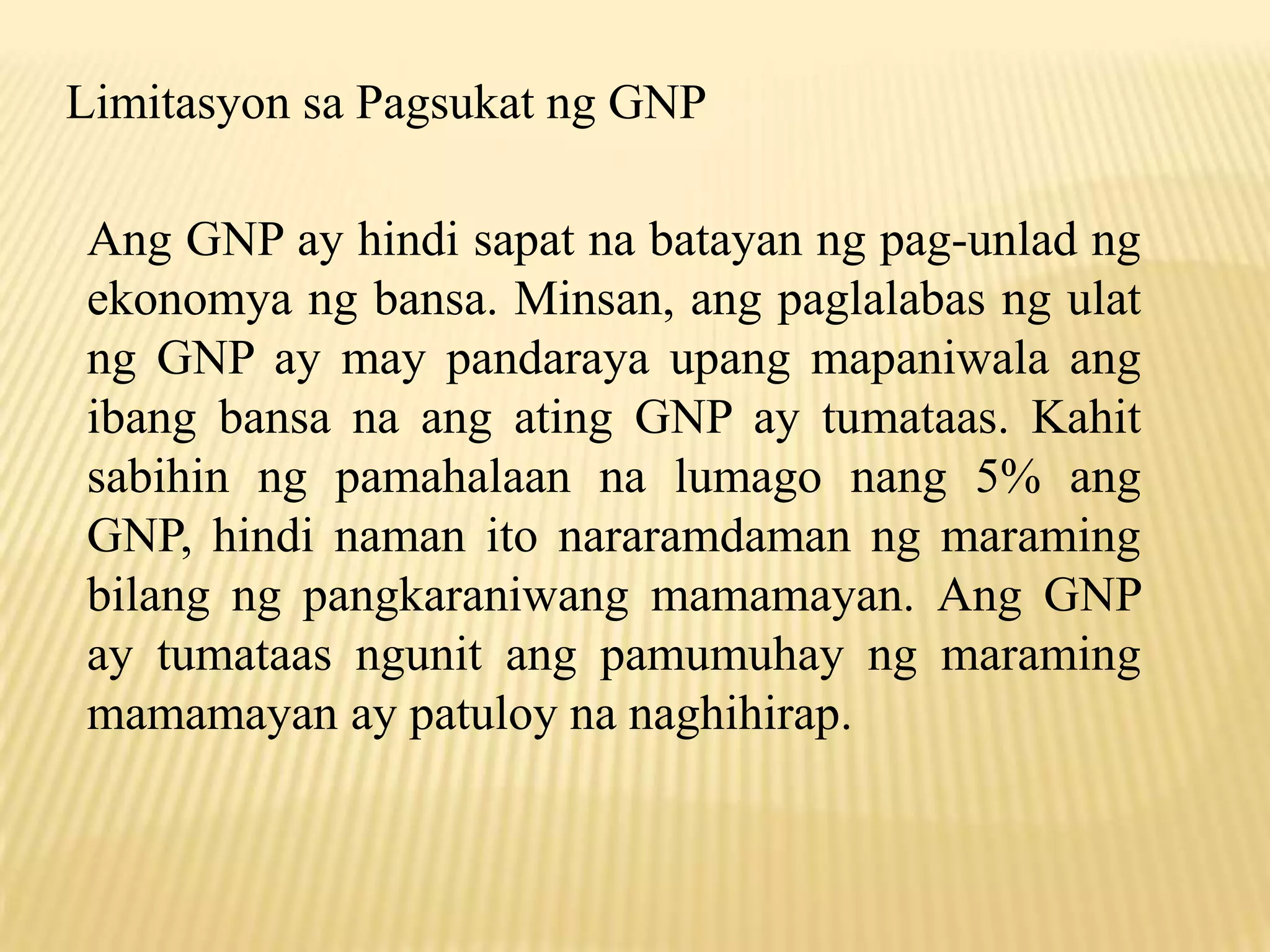Limitasyon sa Pagsukat ng GNP
Ang GNP ay hindi sapat na batayan ng pag-unlad ng
ekonomya ng bansa. Minsan, ang paglalabas ng ulat
ng GNP ay may pandaraya upang mapaniwala ang
ibang bansa na ang ating GNP ay tumataas. Kahit
sabihin ng pamahalaan na lumago nang 5% ang
GNP, hindi naman ito nararamdaman ng maraming
bilang ng pangkaraniwang mamamayan. Ang GNP
ay tumataas ngunit ang pamumuhay ng maraming
mamamayan ay patuloy na naghihirap.

 