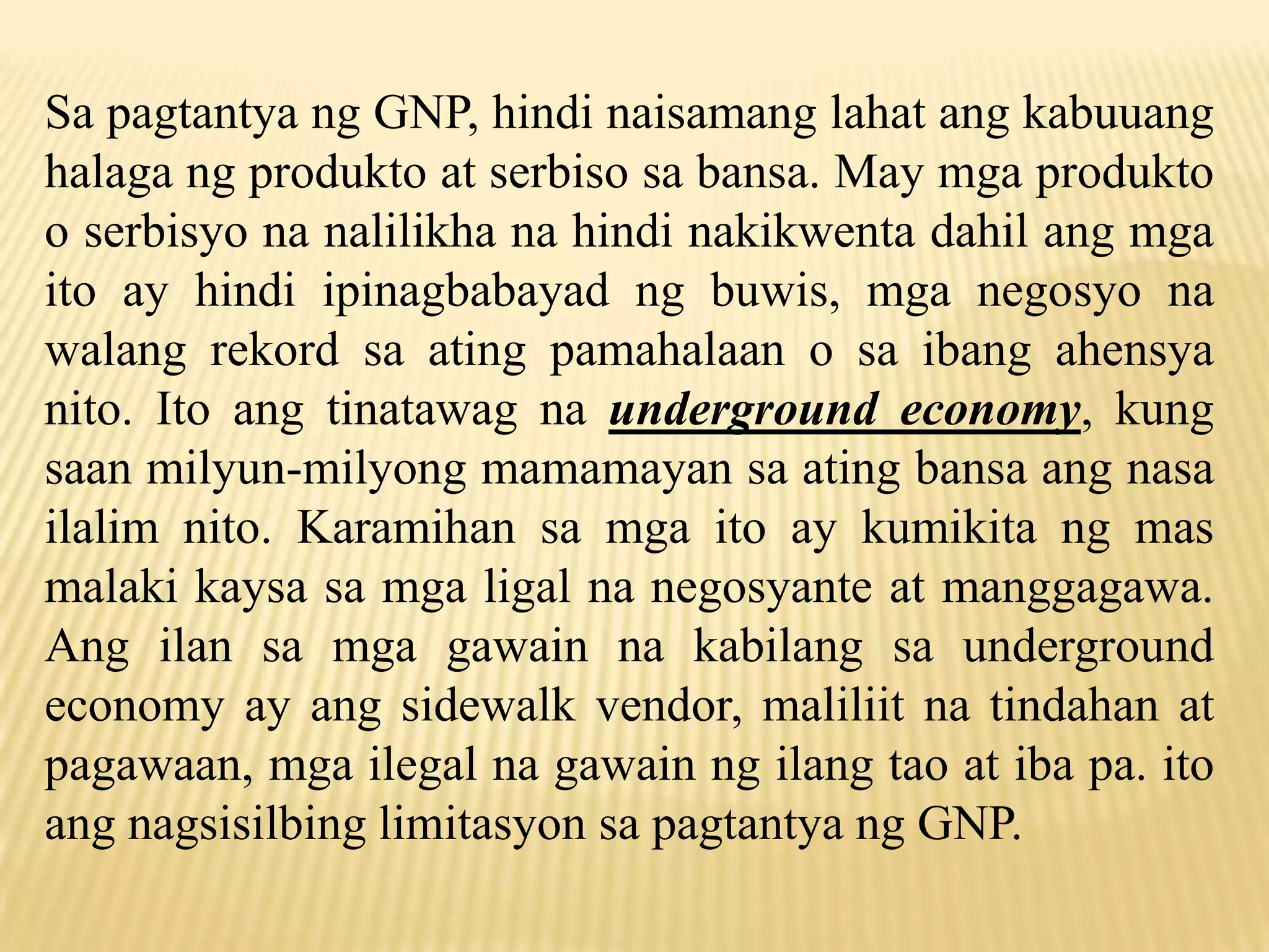 Sa pagtantya ng GNP, hindi naisamang lahat ang kabuuang
halaga ng produkto at serbiso sa bansa. May mga produkto
o serbisyo na nalilikha na hindi nakikwenta dahil ang mga
ito ay hindi ipinagbabayad ng buwis, mga negosyo na
walang rekord sa ating pamahalaan o sa ibang ahensya
nito. Ito ang tinatawag na underground economy, kung
saan milyun-milyong mamamayan sa ating bansa ang nasa
ilalim nito. Karamihan sa mga ito ay kumikita ng mas
malaki kaysa sa mga ligal na negosyante at manggagawa.
Ang ilan sa mga gawain na kabilang sa underground
economy ay ang sidewalk vendor, maliliit na tindahan at
pagawaan, mga ilegal na gawain ng ilang tao at iba pa. ito
ang nagsisilbing limitasyon sa pagtantya ng GNP.

 