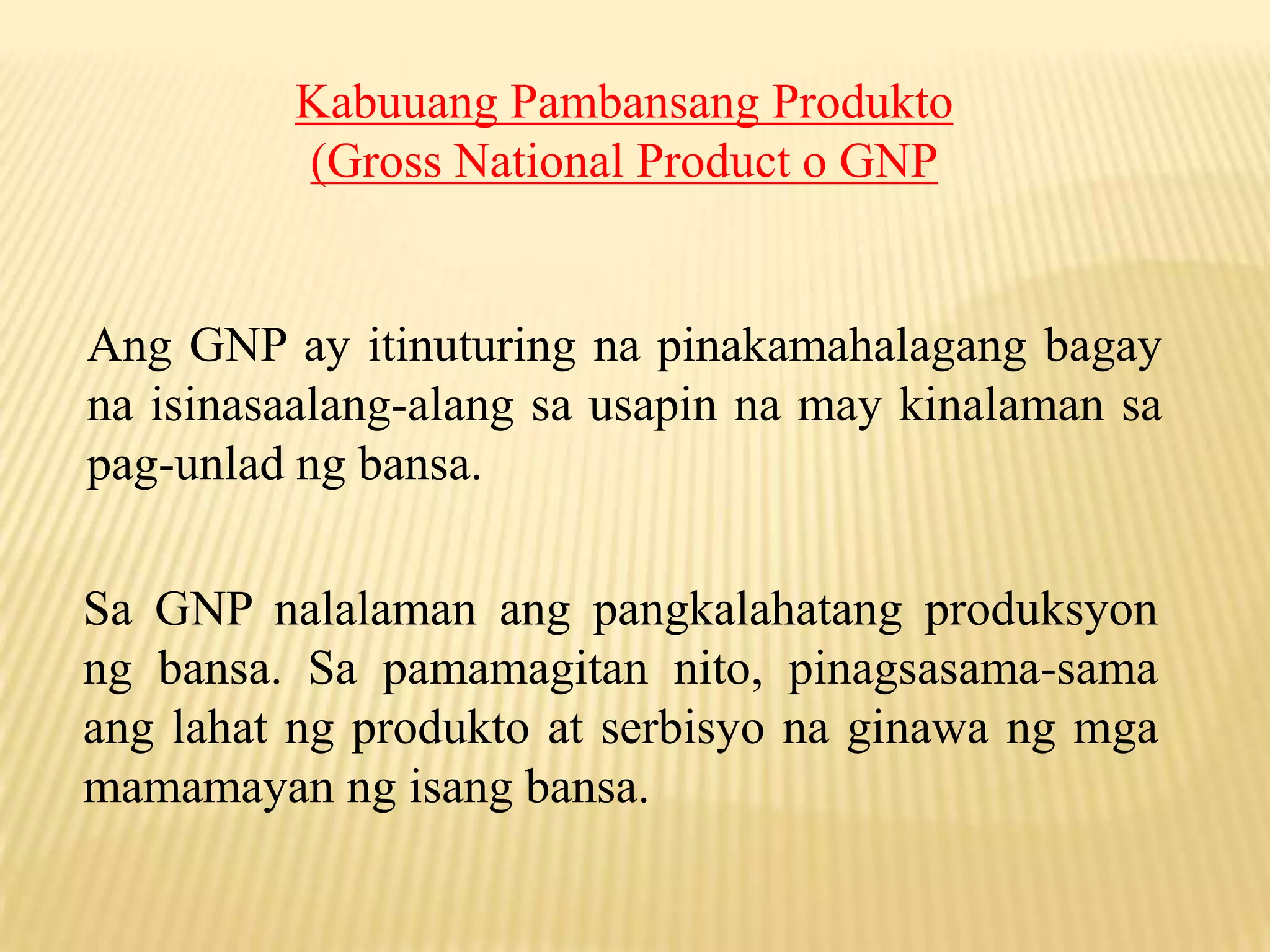 Kabuuang Pambansang Produkto
(Gross National Product o GNP

Ang GNP ay itinuturing na pinakamahalagang bagay
na isinasaalang-alang sa usapin na may kinalaman sa
pag-unlad ng bansa.
Sa GNP nalalaman ang pangkalahatang produksyon
ng bansa. Sa pamamagitan nito, pinagsasama-sama
ang lahat ng produkto at serbisyo na ginawa ng mga
mamamayan ng isang bansa.

 
