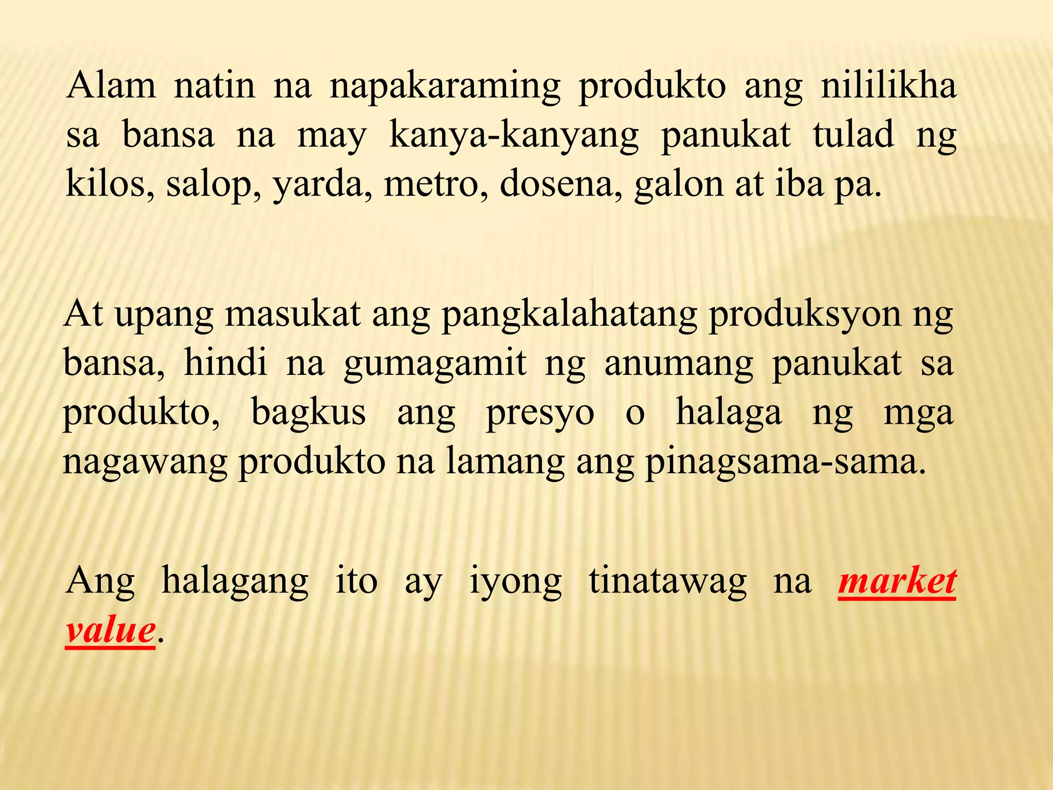 Alam natin na napakaraming produkto ang nililikha
sa bansa na may kanya-kanyang panukat tulad ng
kilos, salop, yarda, metro, dosena, galon at iba pa.
At upang masukat ang pangkalahatang produksyon ng
bansa, hindi na gumagamit ng anumang panukat sa
produkto, bagkus ang presyo o halaga ng mga
nagawang produkto na lamang ang pinagsama-sama.
Ang halagang ito ay iyong tinatawag na market
value.

 