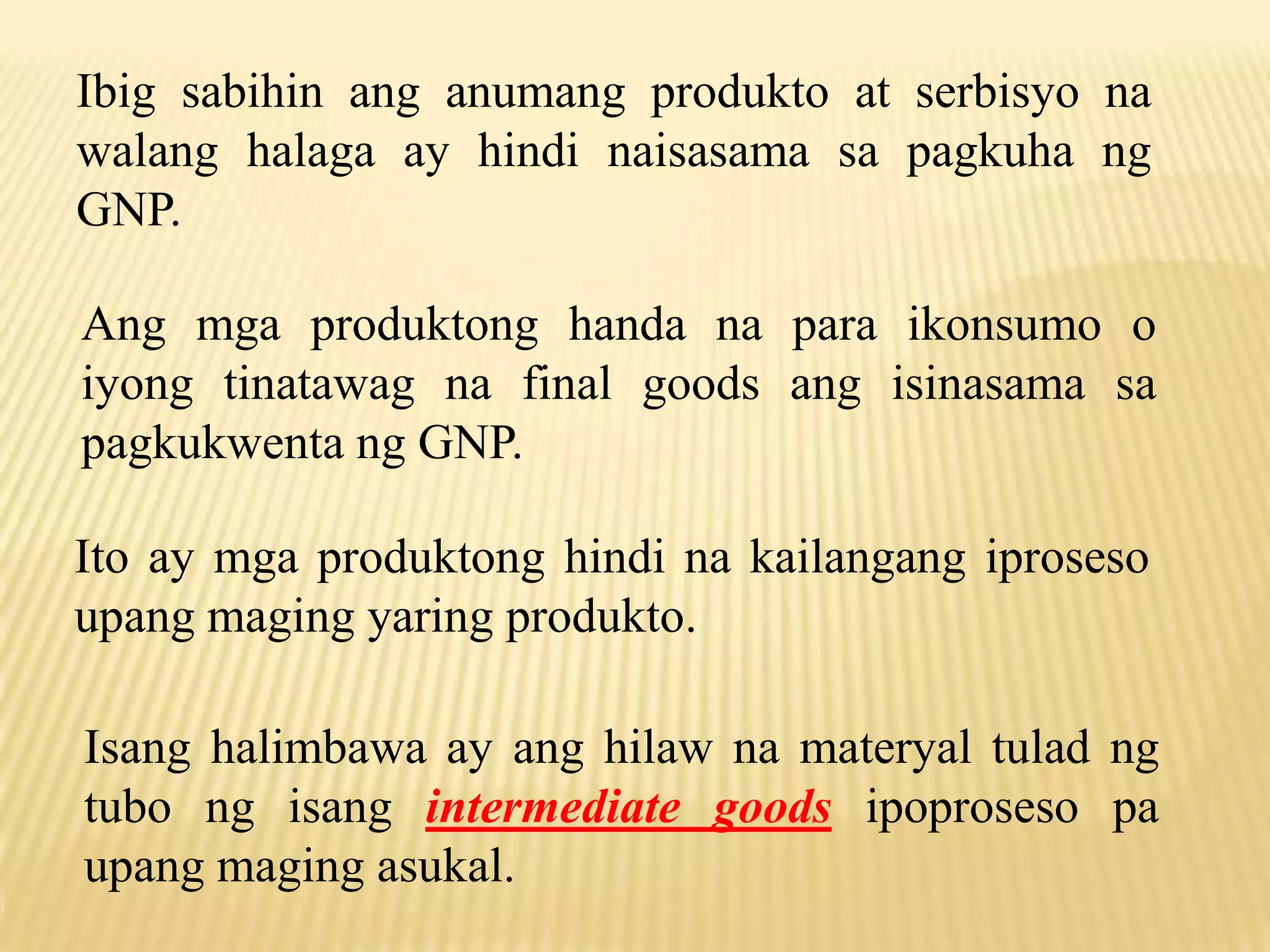 Ibig sabihin ang anumang produkto at serbisyo na
walang halaga ay hindi naisasama sa pagkuha ng
GNP.

Ang mga produktong handa na para ikonsumo o
iyong tinatawag na final goods ang isinasama sa
pagkukwenta ng GNP.
Ito ay mga produktong hindi na kailangang iproseso
upang maging yaring produkto.
Isang halimbawa ay ang hilaw na materyal tulad ng
tubo ng isang intermediate goods ipoproseso pa
upang maging asukal.

 