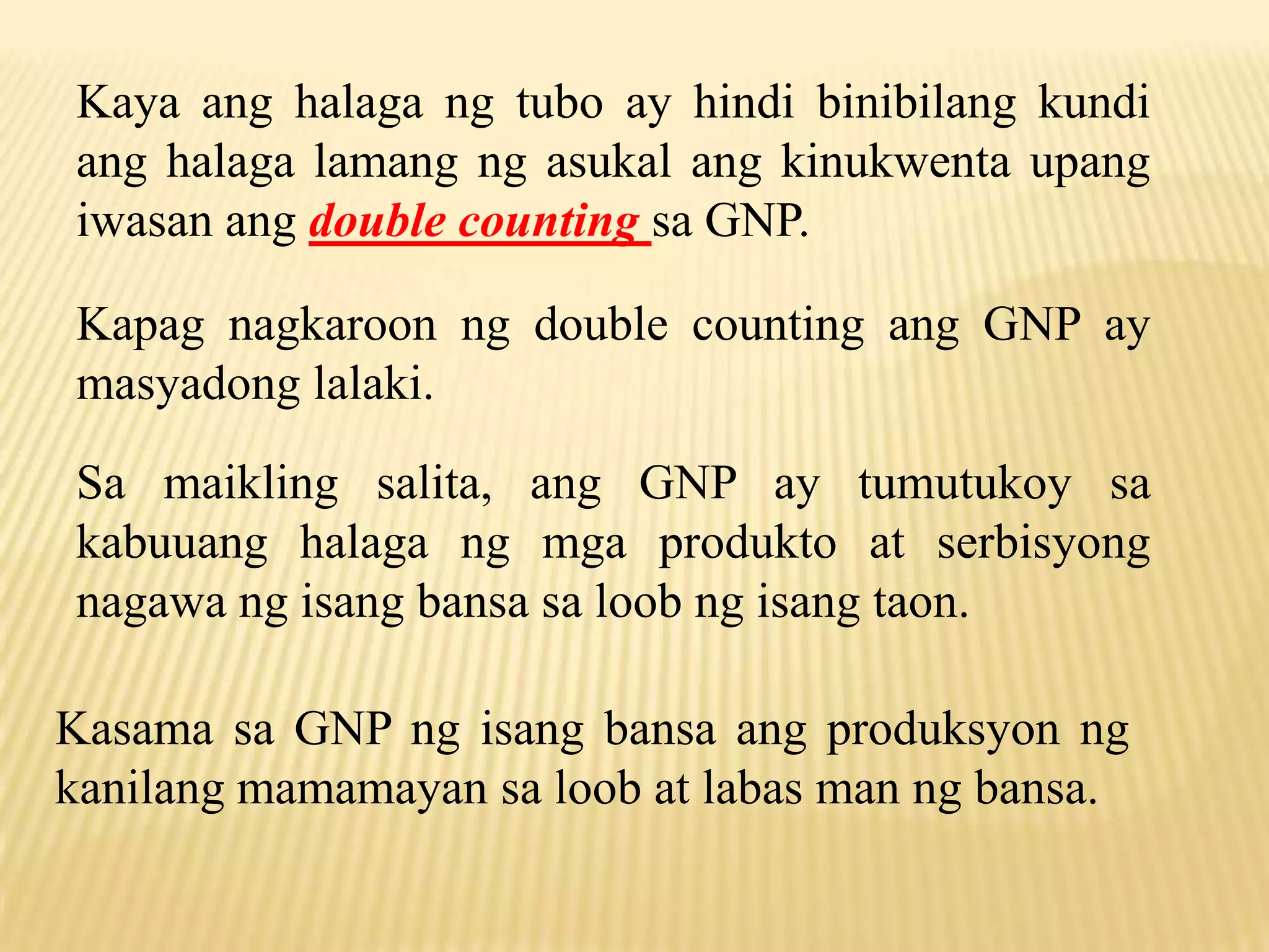 Kaya ang halaga ng tubo ay hindi binibilang kundi
ang halaga lamang ng asukal ang kinukwenta upang
iwasan ang double counting sa GNP.
Kapag nagkaroon ng double counting ang GNP ay
masyadong lalaki.
Sa maikling salita, ang GNP ay tumutukoy sa
kabuuang halaga ng mga produkto at serbisyong
nagawa ng isang bansa sa loob ng isang taon.
Kasama sa GNP ng isang bansa ang produksyon ng
kanilang mamamayan sa loob at labas man ng bansa.

 