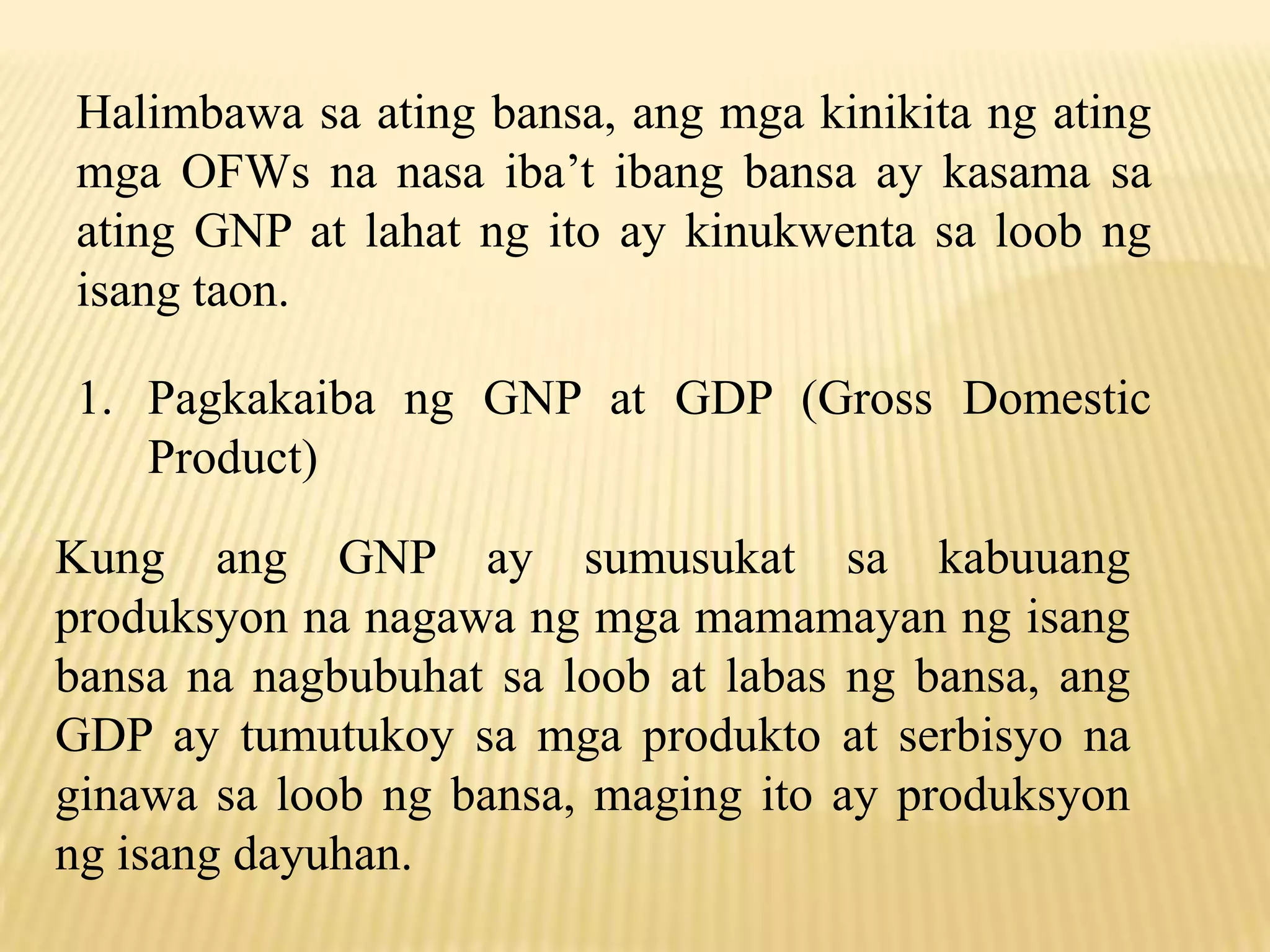 Halimbawa sa ating bansa, ang mga kinikita ng ating
mga OFWs na nasa iba’t ibang bansa ay kasama sa
ating GNP at lahat ng ito ay kinukwenta sa loob ng
isang taon.
1. Pagkakaiba ng GNP at GDP (Gross Domestic
Product)
Kung ang GNP ay sumusukat sa kabuuang
produksyon na nagawa ng mga mamamayan ng isang
bansa na nagbubuhat sa loob at labas ng bansa, ang
GDP ay tumutukoy sa mga produkto at serbisyo na
ginawa sa loob ng bansa, maging ito ay produksyon
ng isang dayuhan.

 