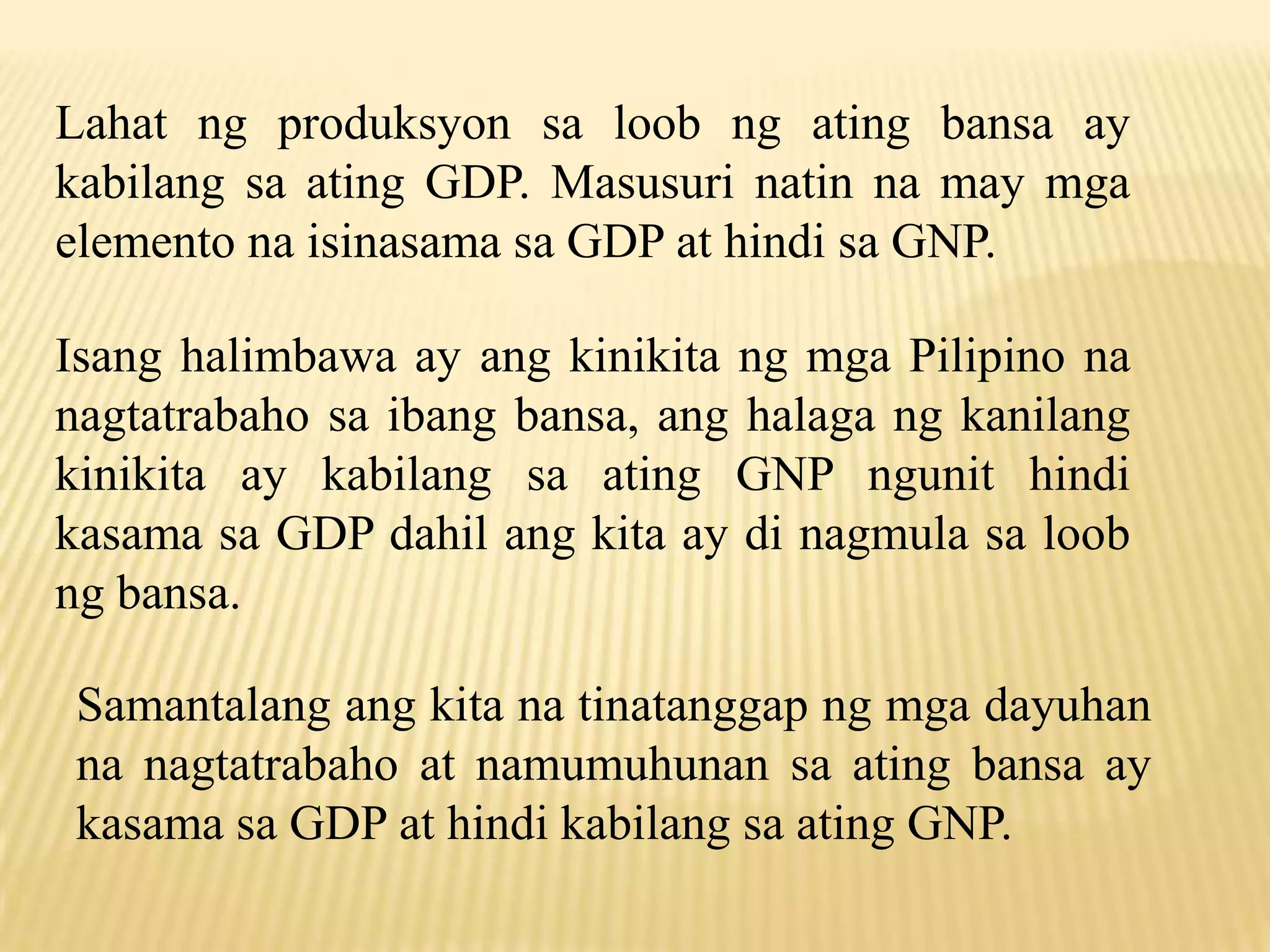Lahat ng produksyon sa loob ng ating bansa ay
kabilang sa ating GDP. Masusuri natin na may mga
elemento na isinasama sa GDP at hindi sa GNP.
Isang halimbawa ay ang kinikita ng mga Pilipino na
nagtatrabaho sa ibang bansa, ang halaga ng kanilang
kinikita ay kabilang sa ating GNP ngunit hindi
kasama sa GDP dahil ang kita ay di nagmula sa loob
ng bansa.
Samantalang ang kita na tinatanggap ng mga dayuhan
na nagtatrabaho at namumuhunan sa ating bansa ay
kasama sa GDP at hindi kabilang sa ating GNP.

 