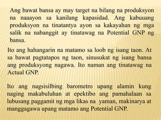Ang bawat bansa ay may target na bilang na produksyon
na naaayon sa kanilang kapasidad. Ang kabuuang
produksyon na tinatantya ayon sa kakayahan ng mga
salik na nabanggit ay tinatawag na Potential GNP ng
bansa.
Ito ang hahangarin na matamo sa loob ng isang taon. At
sa bawat pagtatapos ng taon, sinusukat ng isang bansa
ang produksyong nagawa. Ito naman ang tinatawag na
Actual GNP.
Ito ang nagsisilbing barometro upang alamin kung
naging makabuluhan at epektibo ang pamahalaan sa
lubusang paggamit ng mga likas na yaman, makinarya at
manggagawa upang matamo ang Potential GNP.

 