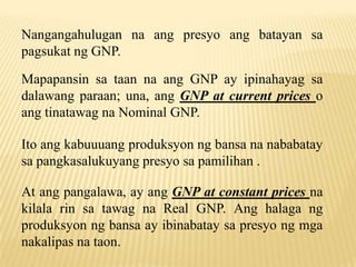 Nangangahulugan na ang presyo ang batayan sa
pagsukat ng GNP.
Mapapansin sa taan na ang GNP ay ipinahayag sa
dalawang paraan; una, ang GNP at current prices o
ang tinatawag na Nominal GNP.
Ito ang kabuuuang produksyon ng bansa na nababatay
sa pangkasalukuyang presyo sa pamilihan .
At ang pangalawa, ay ang GNP at constant prices na
kilala rin sa tawag na Real GNP. Ang halaga ng
produksyon ng bansa ay ibinabatay sa presyo ng mga
nakalipas na taon.

 