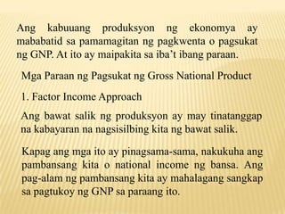 Ang kabuuang produksyon ng ekonomya ay
mababatid sa pamamagitan ng pagkwenta o pagsukat
ng GNP. At ito ay maipakita sa iba’t ibang paraan.
Mga Paraan ng Pagsukat ng Gross National Product
1. Factor Income Approach
Ang bawat salik ng produksyon ay may tinatanggap
na kabayaran na nagsisilbing kita ng bawat salik.
Kapag ang mga ito ay pinagsama-sama, nakukuha ang
pambansang kita o national income ng bansa. Ang
pag-alam ng pambansang kita ay mahalagang sangkap
sa pagtukoy ng GNP sa paraang ito.

 