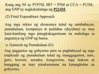 Kung ang NI ay P197M, IBT = P5M at CCA = P12M,
ang GNP ay nagkakahalaga ng P214M.
(2) Final Expenditure Approach

Ang mga sektor ng ekonomya tulad ng sambahayan,
pamahalaan, kompanya at panlabas (dayuhan) ay may
kani-kanilang mga pinagkakagastusan na mahalaga sa
pagtantya ng GNP ng bansa.
a. Gastusin ng Pamahalaan (G)
Ang paggastos ng gobyerno para sa pagbabayad ng mga
empleado ng pamahalaan tulad ng manggagamot, nars,
guro, kawani, senador, kongresista, mga hukom at
hanggang sa may pinakamataas na katungkulan sa
gobyerno;

 