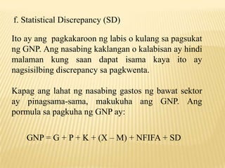 f. Statistical Discrepancy (SD)
Ito ay ang pagkakaroon ng labis o kulang sa pagsukat
ng GNP. Ang nasabing kaklangan o kalabisan ay hindi
malaman kung saan dapat isama kaya ito ay
nagsisilbing discrepancy sa pagkwenta.
Kapag ang lahat ng nasabing gastos ng bawat sektor
ay pinagsama-sama, makukuha ang GNP. Ang
pormula sa pagkuha ng GNP ay:
GNP = G + P + K + (X – M) + NFIFA + SD

 