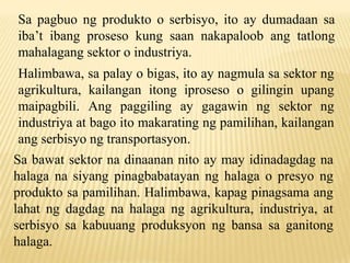 Sa pagbuo ng produkto o serbisyo, ito ay dumadaan sa
iba’t ibang proseso kung saan nakapaloob ang tatlong
mahalagang sektor o industriya.
Halimbawa, sa palay o bigas, ito ay nagmula sa sektor ng
agrikultura, kailangan itong iproseso o gilingin upang
maipagbili. Ang paggiling ay gagawin ng sektor ng
industriya at bago ito makarating ng pamilihan, kailangan
ang serbisyo ng transportasyon.
Sa bawat sektor na dinaanan nito ay may idinadagdag na
halaga na siyang pinagbabatayan ng halaga o presyo ng
produkto sa pamilihan. Halimbawa, kapag pinagsama ang
lahat ng dagdag na halaga ng agrikultura, industriya, at
serbisyo sa kabuuang produksyon ng bansa sa ganitong
halaga.

 