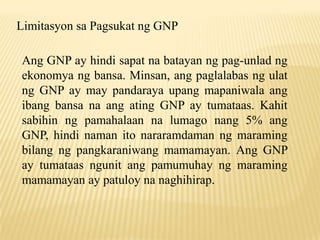 Limitasyon sa Pagsukat ng GNP
Ang GNP ay hindi sapat na batayan ng pag-unlad ng
ekonomya ng bansa. Minsan, ang paglalabas ng ulat
ng GNP ay may pandaraya upang mapaniwala ang
ibang bansa na ang ating GNP ay tumataas. Kahit
sabihin ng pamahalaan na lumago nang 5% ang
GNP, hindi naman ito nararamdaman ng maraming
bilang ng pangkaraniwang mamamayan. Ang GNP
ay tumataas ngunit ang pamumuhay ng maraming
mamamayan ay patuloy na naghihirap.

 