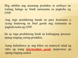 Ibig sabihin ang anumang produkto at serbisyo na
walang halaga ay hindi naisasama sa pagkuha ng
GNP.

Ang mga produktong handa na para ikonsumo o
iyong tinatawag na final goods ang isinasama sa
pagkukwenta ng GNP.
Ito ay mga produktong hindi na kailangang iproseso
upang maging yaring produkto.
Isang halimbawa ay ang hilaw na materyal tulad ng
tubo ng isang intermediate goods ipoproseso pa
upang maging asukal.

 