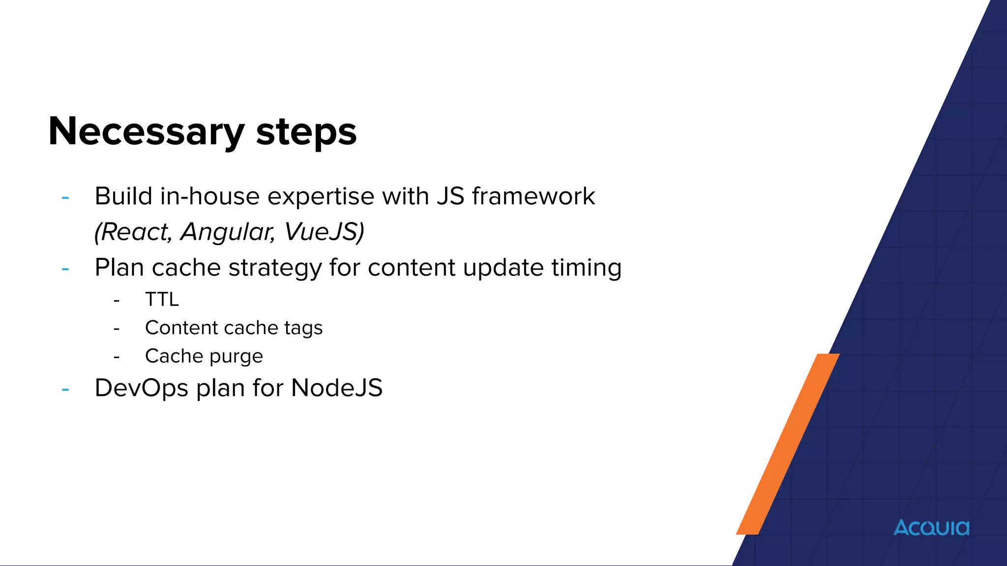 Necessary steps
- Build in-house expertise with JS framework
(React, Angular, VueJS)
- Plan cache strategy for content update timing
- TTL
- Content cache tags
- Cache purge
- DevOps plan for NodeJS
 