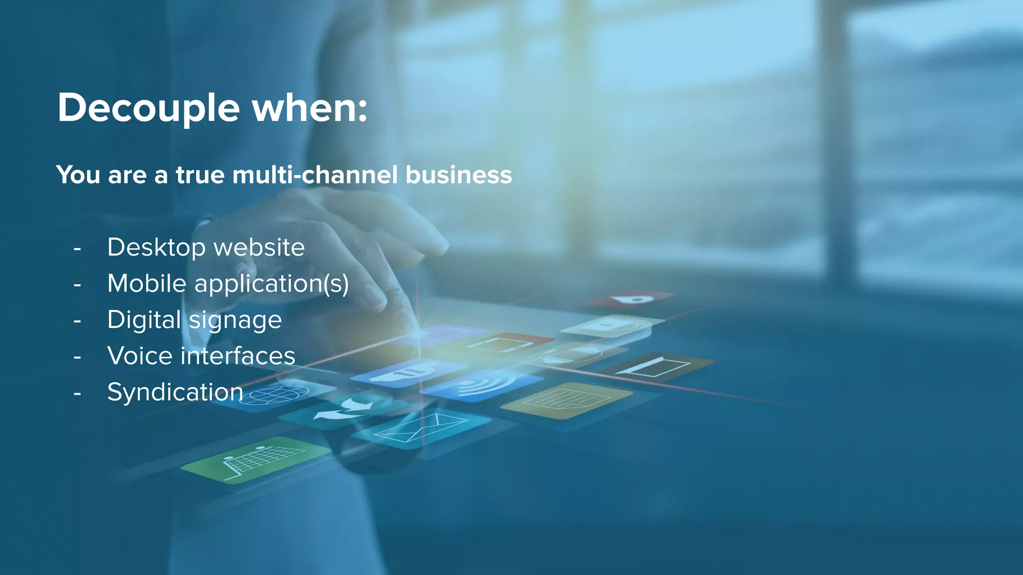 Decouple when:
You are a true multi-channel business
- Desktop website
- Mobile application(s)
- Digital signage
- Voice interfaces
- Syndication
 