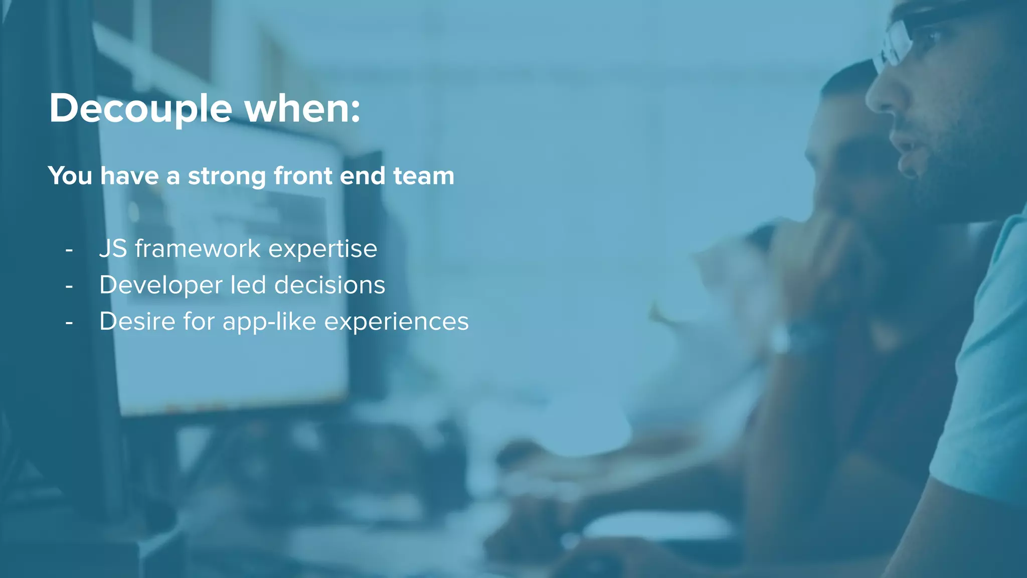 You have a strong front end team
- JS framework expertise
- Developer led decisions
- Desire for app-like experiences
Decouple when:
 