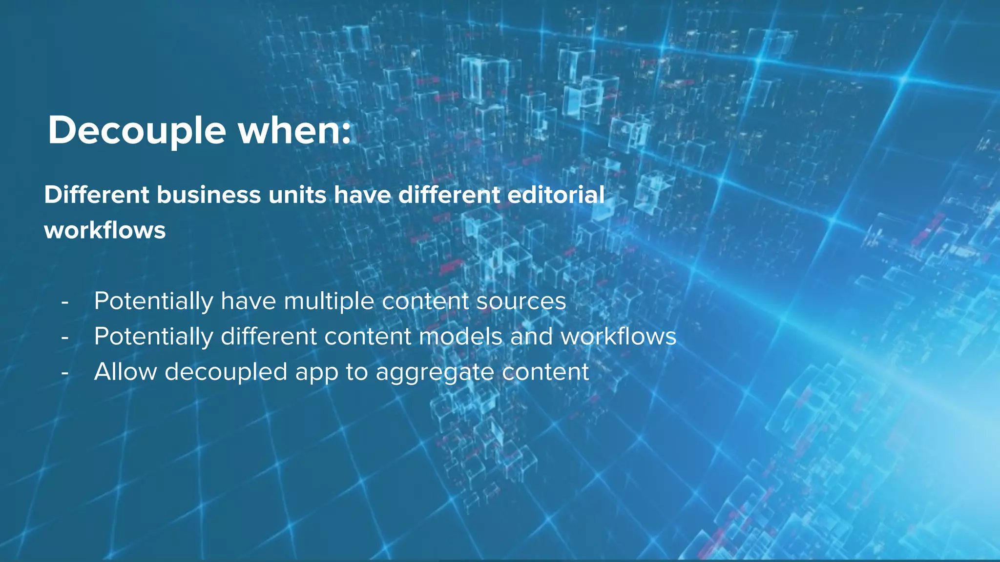Decouple when:
Diﬀerent business units have diﬀerent editorial
workﬂows
- Potentially have multiple content sources
- Potentially diﬀerent content models and workﬂows
- Allow decoupled app to aggregate content
 