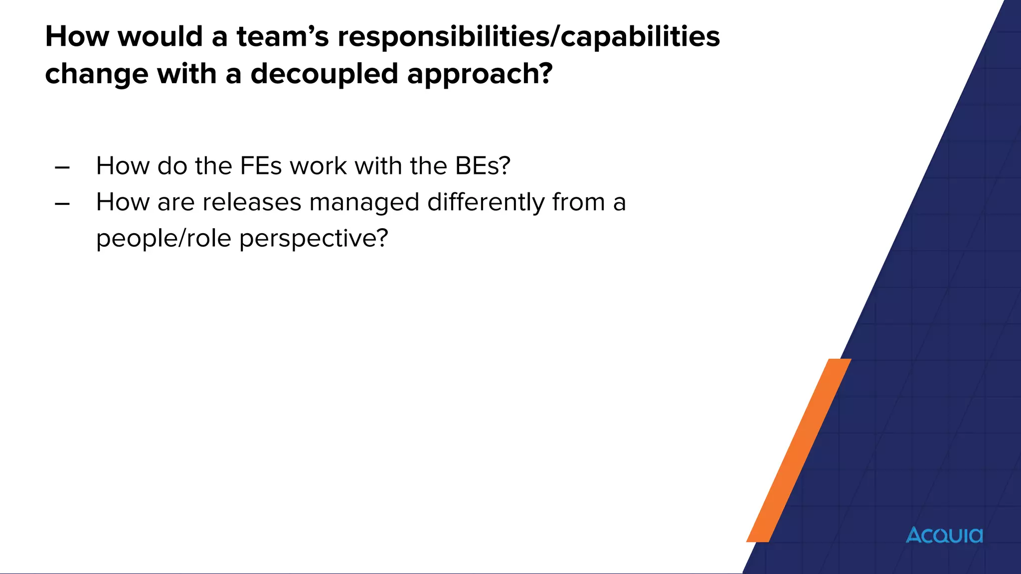 How would a team’s responsibilities/capabilities
change with a decoupled approach?
– How do the FEs work with the BEs?
– How are releases managed diﬀerently from a
people/role perspective?
 