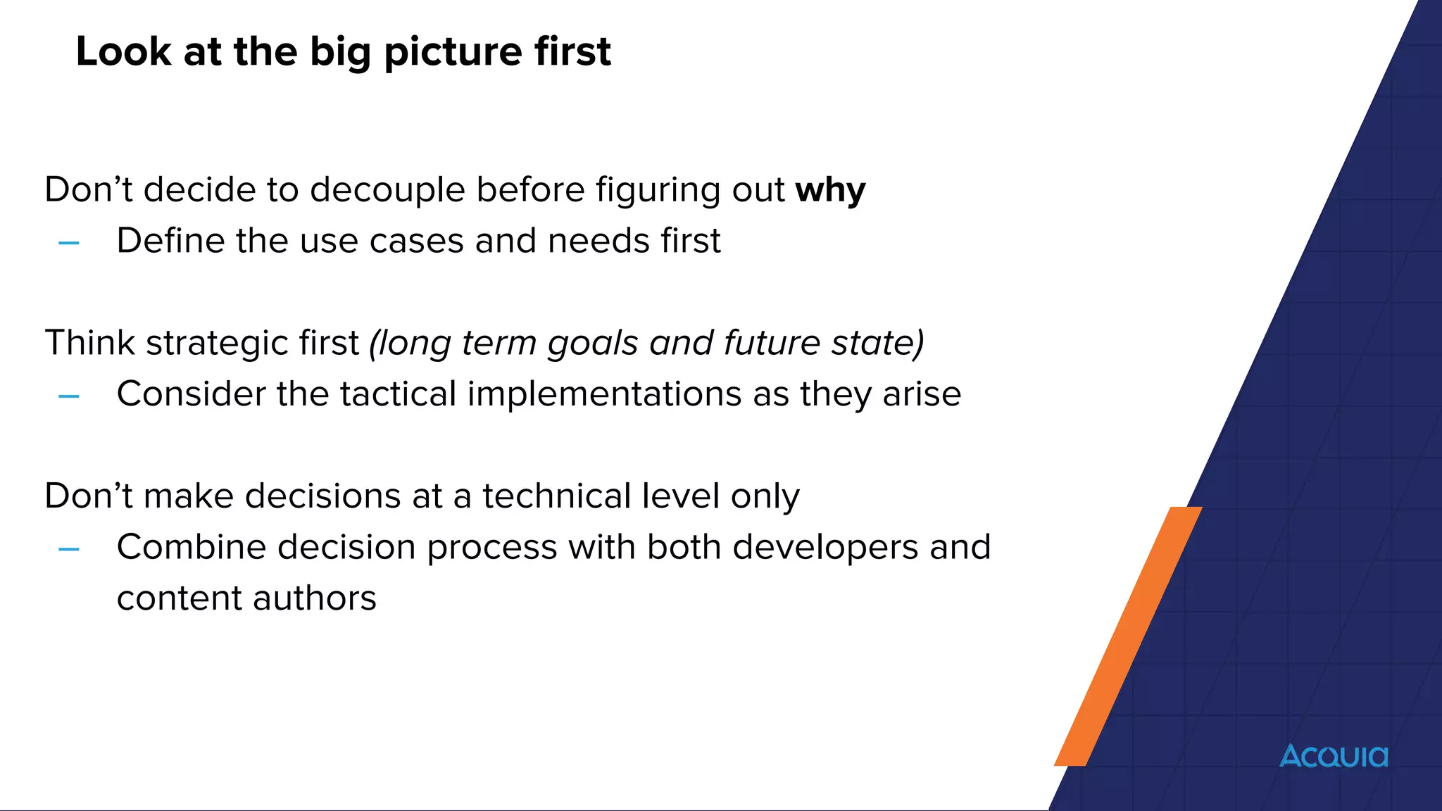 Look at the big picture ﬁrst
Don’t decide to decouple before ﬁguring out why
– Deﬁne the use cases and needs ﬁrst
Think strategic ﬁrst (long term goals and future state)
– Consider the tactical implementations as they arise
Don’t make decisions at a technical level only
– Combine decision process with both developers and
content authors
 