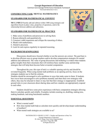 Georgia Department of Education
                     Common Core Georgia Performance Standards Framework
                                      Third Grade Mathematics Unit 1


CONSTRUCTING TASK: MENTAL MATHEMATICS

STANDARDS FOR MATHEMATICAL CONTENT

MCC.3.NBT.2 Fluently add and subtract within 1000 using strategies and
algorithms based on place value, properties of operations, and/or the
relationship between addition and subtraction.

STANDARDS FOR MATHEMATICAL PRACTICE

1. Make sense of problems and persevere in solving them.
2. Reason abstractly and quantitatively.
3. Construct viable arguments and critique the reasoning of others.
4. Model with mathematics.
6. Attend to precision.
8. Look for and express regularity in repeated reasoning.

BACKGROUND KNOWLEDGE

        Discussions should move beyond whether or not the answers are correct. The goal here is
to develop efficient ways to group numbers and/or develop compensation strategies for mental
addition and subtraction. The value of group discussions and modeling is evident when students
gather insights from their classmates that will reinforce basic number sense and develop
strategies that will help them become better at mental computation.

        Throughout the year, this type of task is a valuable opening activity and should be
revisited frequently. When using mental math problems as an opening activity, focus on the
strategies students use to find the solution.
Students should be encouraged to solve problems in ways that make sense to them. If students
have never been encouraged to solve problems mentally and share their own strategies with
others, they may be reluctant to share or may feel that their strategy is inappropriate. Establish
ground rules in your classroom about sharing ideas and how students can appropriately respond
to each other.

       Students should have some prior experiences with basic computation strategies allowing
them to calculate quickly and reliably. Examples include counting on, doubling, making tens,
making hundreds, and using benchmark numbers.

ESSENTIAL QUESTIONS

       What is mental math?
       How does mental math help us calculate more quickly and develop deeper understanding
       of numbers?
       What mental math strategies are available to us?

                   MATHEMATICS  GRADE 3 UNIT 1: Number and Operations in Base Ten
                                   Georgia Department of Education
                            Dr. John D. Barge, State School Superintendent
                                     April 2012  Page 26 of 103
                                         All Rights Reserved
 