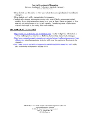 Georgia Department of Education
                  Common Core Georgia Performance Standards Framework
                                  Third Grade Mathematics Unit 1


   Have students use Rekenreks or other tools to help them conceptualize their mental math
    strategies.
   Have students work with a partner to develop strategies.
   Students who struggle with math reasoning often have difficulty communicating their
    thinking. Extra sensitivity and encouragement must be shown for these students as they
    develop and strengthen these sets of process skills. Questioning can scaffold students
    who are challenged by discussing their math thinking.

TECHNOLOGY CONNECTION

   http://olc.spsd.sk.ca/de/math1-3/p-mentalmath.html Teacher background information as
    well as student practice materials on the topic of elementary mental math strategies
   http://www.curriculumsupport.education.nsw.gov.au/primary/mathematics/numeracy/ment
    al/index.htm Mental computation strategies with some fun graphics to demonstrate the
    strategies.
   http://www.oswego.org/ocsd-web/games/SpeedGrid/Addition/urikaadd2res.html A fun
    race against time using mental addition skills.




               MATHEMATICS  GRADE 3 UNIT 1: Number and Operations in Base Ten
                               Georgia Department of Education
                        Dr. John D. Barge, State School Superintendent
                                 April 2012  Page 29 of 103
                                     All Rights Reserved
 