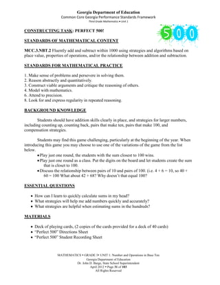 Georgia Department of Education
                     Common Core Georgia Performance Standards Framework
                                      Third Grade Mathematics Unit 1


CONSTRUCTING TASK: PERFECT 500!

STANDARDS OF MATHEMATICAL CONTENT

MCC.3.NBT.2 Fluently add and subtract within 1000 using strategies and algorithms based on
place value, properties of operations, and/or the relationship between addition and subtraction.

STANDARDS FOR MATHEMATICAL PRACTICE

1. Make sense of problems and persevere in solving them.
2. Reason abstractly and quantitatively.
3. Construct viable arguments and critique the reasoning of others.
4. Model with mathematics.
6. Attend to precision.
8. Look for and express regularity in repeated reasoning.

BACKGROUND KNOWLEDGE

       Students should have addition skills clearly in place, and strategies for larger numbers,
including counting up, counting back, pairs that make ten, pairs that make 100, and
compensation strategies.

       Students may find this game challenging, particularly at the beginning of the year. When
introducing this game you may choose to use one of the variations of the game from the list
below.
         Play just one round, the students with the sum closest to 100 wins.
         Play just one round as a class. Put the digits on the board and let students create the sum
           that is closet to 100.
         Discuss the relationship between pairs of 10 and pairs of 100. (i.e. 4 + 6 = 10, so 40 +
           60 = 100 What about 42 + 68? Why doesn’t that equal 100?

ESSENTIAL QUESTIONS

      How can I learn to quickly calculate sums in my head?
      What strategies will help me add numbers quickly and accurately?
      What strategies are helpful when estimating sums in the hundreds?

MATERIALS

      Deck of playing cards, (2 copies of the cards provided for a deck of 40 cards)
      “Perfect 500” Directions Sheet
      “Perfect 500” Student Recording Sheet



                   MATHEMATICS  GRADE 3 UNIT 1: Number and Operations in Base Ten
                                   Georgia Department of Education
                            Dr. John D. Barge, State School Superintendent
                                     April 2012  Page 31 of 103
                                         All Rights Reserved
 