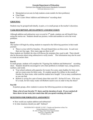 Georgia Department of Education
                     Common Core Georgia Performance Standards Framework
                                      Third Grade Mathematics Unit 1


       Manipulatives/cut outs (to help students create models for their problems)
       Chart Paper
       “Let’s Learn About Addition and Subtraction” recording sheet

GROUPING

Students may be grouped individually, in pairs, or in small groups at the teacher’s discretion.

TASK DESCRIPTION, DEVELOPMENT AND DISCUSSION

Although addition and subtraction were covered in 2nd grade, students can still benefit from
acting the stories out. Students should use pictures, words and numbers to solve the word
problems.

Part I
The teacher will begin by asking students to respond to the following questions in their math
journals:
        There is a tree with five branches. On each branch there are three nests. In each nest
        there are four eggs. How many eggs are there in all?
Once students are finished, the class will discuss the strategies they used to add. There should
also be discussion about using subtraction to verify results. This information may also be used
to create an anchor chart.

Part II
In small groups, students will complete the “Figuring Out Addition and Subtraction” recording
sheet. Students should be encouraged to solve their problems in multiple ways, using pictures,
numbers, and words.
        Your school cafeteria sells popsicles for twenty five cents, nutty buddies for forty cents,
        and ice cream cones for thirty cents. If a student spends five dollars in the month of
        October for these treats, what could the student have bought? List as many combinations
        as you can find.
        Roberto is saving for a pair of tennis shoes that costs $55. He has $15 now. If he saves
        $3 a week, for how many weeks will Roberto need to save in order to buy the shoes?

Part III
   In partner groups, allow students to answer the following question on chart paper:

   Make a list of your favorite TV shows and the duration of each. If you watched all
   these shows in one week, how much time did you spend watching television?

QUESTIONS FOR FORMATIVE ASSESSMENT

      How would you explain addition and subtraction?
      In what situations should you add? Subtract?
                   MATHEMATICS  GRADE 3 UNIT 1: Number and Operations in Base Ten
                                   Georgia Department of Education
                            Dr. John D. Barge, State School Superintendent
                                     April 2012  Page 45 of 103
                                         All Rights Reserved
 
