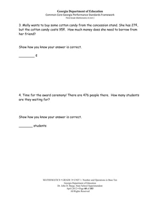 Georgia Department of Education
                 Common Core Georgia Performance Standards Framework
                                  Third Grade Mathematics Unit 1


3. Molly wants to buy some cotton candy from the concession stand. She has 27¢,
but the cotton candy costs 95¢. How much money does she need to borrow from
her friend?



Show how you know your answer is correct.

________ ¢




4. Time for the award ceremony! There are 476 people there. How many students
are they waiting for?




Show how you know your answer is correct.

_______ students




               MATHEMATICS  GRADE 3 UNIT 1: Number and Operations in Base Ten
                               Georgia Department of Education
                        Dr. John D. Barge, State School Superintendent
                                 April 2012  Page 68 of 103
                                     All Rights Reserved
 