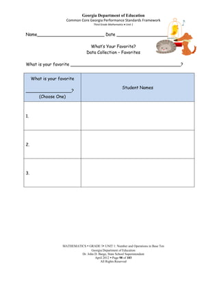 Georgia Department of Education
                      Common Core Georgia Performance Standards Framework
                                       Third Grade Mathematics Unit 1


Name_________________________ Date ___________________

                                     What’s Your Favorite?
                                   Data Collection – Favorites

What is your favorite _________________________________________?


     What is your favorite

                                                            Student Names
_________________?
     (Choose One)



1.




2.




3.




                    MATHEMATICS  GRADE 3 UNIT 1: Number and Operations in Base Ten
                                    Georgia Department of Education
                             Dr. John D. Barge, State School Superintendent
                                      April 2012  Page 98 of 103
                                          All Rights Reserved
 