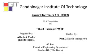 6th Sem
Electrical Engineering Department
Batch – B1 (2014 Batch)
Abhishek Choksi
(140120109005)
Power Electronics 2 (2160902)
ALA Presentation
On
“Third Harmonic PWM”
Prepared By: Guided By:
Prof. Jaydeep Vanapariya
Gandhinagar Institute Of Technology
 