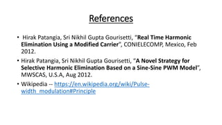 References
• Hirak Patangia, Sri Nikhil Gupta Gourisetti, “Real Time Harmonic
Elimination Using a Modified Carrier”, CONIELECOMP, Mexico, Feb
2012.
• Hirak Patangia, Sri Nikhil Gupta Gourisetti, “A Novel Strategy for
Selective Harmonic Elimination Based on a Sine-Sine PWM Model”,
MWSCAS, U.S.A, Aug 2012.
• Wikipedia -- https://en.wikipedia.org/wiki/Pulse-
width_modulation#Principle
 