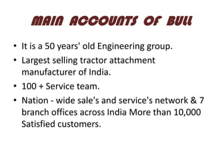 MAIN ACCOUNTS OF BULL
• It is a 50 years' old Engineering group.
• Largest selling tractor attachment
manufacturer of India.
• 100 + Service team.
• Nation - wide sale's and service's network & 7
branch offices across India More than 10,000
Satisfied customers.

 