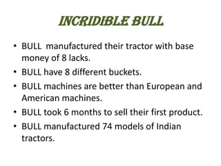INCRIDIBLE BULL
• BULL manufactured their tractor with base
money of 8 lacks.
• BULL have 8 different buckets.
• BULL machines are better than European and
American machines.
• BULL took 6 months to sell their first product.
• BULL manufactured 74 models of Indian
tractors.

 