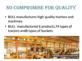 NO COMPROMISE FOR QUALITY
• BULL manufactures high quality tractors and
machines.
• BULL manufactured 6 products,74 types of
tractors and8 types of buckets.

 
