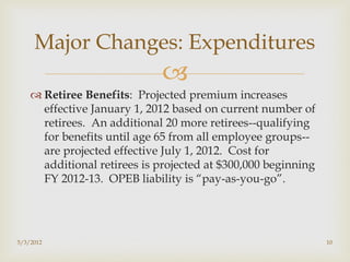 Major Changes: Expenditures
                             
     Retiree Benefits: Projected premium increases
      effective January 1, 2012 based on current number of
      retirees. An additional 20 more retirees--qualifying
      for benefits until age 65 from all employee groups--
      are projected effective July 1, 2012. Cost for
      additional retirees is projected at $300,000 beginning
      FY 2012-13. OPEB liability is “pay-as-you-go”.




5/3/2012                                                       10
 