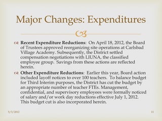 Major Changes: Expenditures
                                 
     Recent Expenditure Reductions: On April 18, 2012, the Board
      of Trustees approved reorganizing site operations at Carlsbad
      Village Academy. Subsequently, the District settled
      compensation negotiations with LIUNA, the classified
      employee group. Savings from these actions are reflected
      herein.
     Other Expenditure Reductions: Earlier this year, Board action
      included layoff notices to over 100 teachers. To balance budget
      for Third Interim purposes, the District has cut the budget by
      an appropriate number of teacher FTEs. Management,
      confidential, and supervisory employees were formally noticed
      of salary and/or work day reductions effective July 1, 2012.
      This budget cut is also incorporated herein.

5/3/2012                                                                11
 