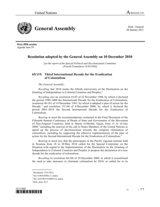 United Nations A/RES/65/119
General Assembly Distr.: General
20 January 2011
Sixty-fifth session
Agenda item 59
10-51968
*1051968*
Please rec cle ♲
Resolution adopted by the General Assembly on 10 December 2010
[on the report of the Special Political and Decolonization Committee
(Fourth Committee) (A/65/430)]
65/119. Third International Decade for the Eradication
of Colonialism
The General Assembly,
Recalling that 2010 marks the fiftieth anniversary of the Declaration on the
Granting of Independence to Colonial Countries and Peoples,0F
1
Recalling also its resolution 43/47 of 22 November 1988, by which it declared
the period 1990–2000 the International Decade for the Eradication of Colonialism,
resolution 46/181 of 19 December 1991, by which it adopted a plan of action for the
Decade,1F
2
and resolution 55/146 of 8 December 2000, by which it declared the
period 2001–2010 the Second International Decade for the Eradication of
Colonialism,
Bearing in mind the recommendations contained in the Final Document of the
Fifteenth Summit Conference of Heads of State and Government of the Movement
of Non-Aligned Countries, held in Sharm el-Sheikh, Egypt, from 11 to 16 July
2009,2F
3
including the renewal of the call to States Members of the United Nations to
speed up the process of decolonization towards the complete elimination of
colonialism, including by supporting the effective implementation of the plan of
action for the Second International Decade for the Eradication of Colonialism,3F
4
Bearing in mind also that the participants in the Pacific regional seminar held
in Nouméa from 18 to 20 May 2010 called for the Special Committee on the
Situation with regard to the Implementation of the Declaration on the Granting of
Independence to Colonial Countries and Peoples to propose the declaration of a new
decade for the eradication of colonialism,
Recalling its resolution 64/106 of 10 December 2009, in which it reconfirmed
the need to take measures to eliminate colonialism by 2010, as called for in its
_______________
1
Resolution 1514 (XV).
2
See A/46/634/Rev.1, annex.
3
See A/63/965-S/2009/514, annex.
4
Ibid., para. 43.5.
 