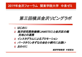 2019年金沢フォーラム　関東学院大学　中泉ゼミ
第三回横浜金沢リビングラボ	
経済学部教授　中泉拓也	
1.  はじめに	
2.  海洋研究開発機構(JAMSTEC）と金沢区の観
光地との連携	
3.  インスタグラムによるプロモーション	
4.  パークタウンきずなの会を小網代にお誘い	
5.  おわりに	
 