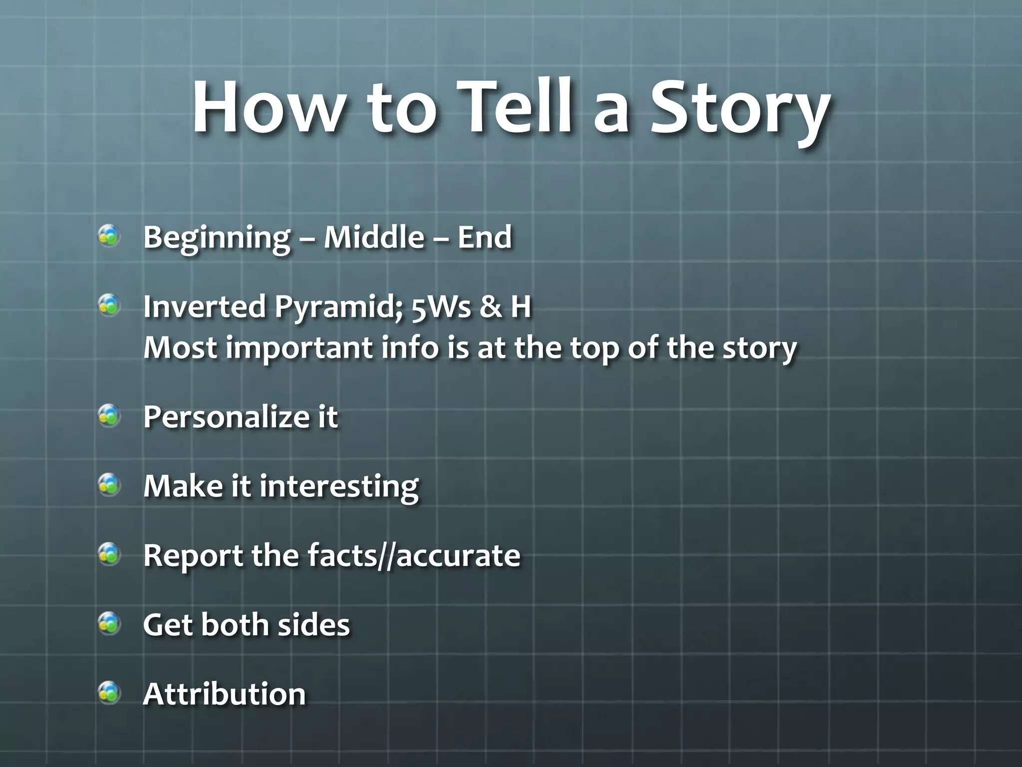 How to Tell a Story
Beginning – Middle – End
Inverted Pyramid; 5Ws & H
Most important info is at the top of the story
Personalize it
Make it interesting
Report the facts//accurate
Get both sides
Attribution
 