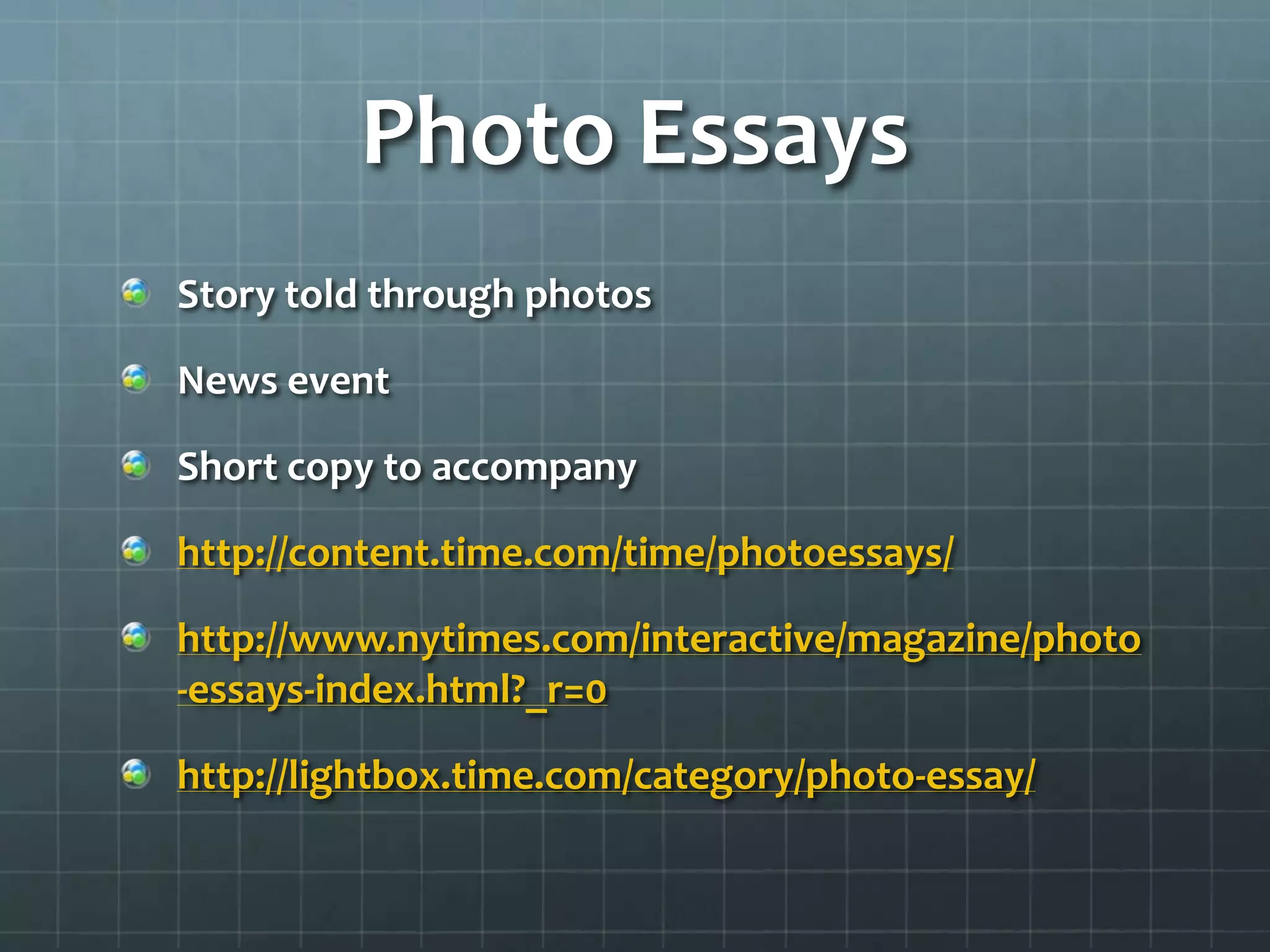 Photo Essays
Story told through photos
News event
Short copy to accompany
http://content.time.com/time/photoessays/
http://www.nytimes.com/interactive/magazine/photo
-essays-index.html?_r=0
http://lightbox.time.com/category/photo-essay/
 