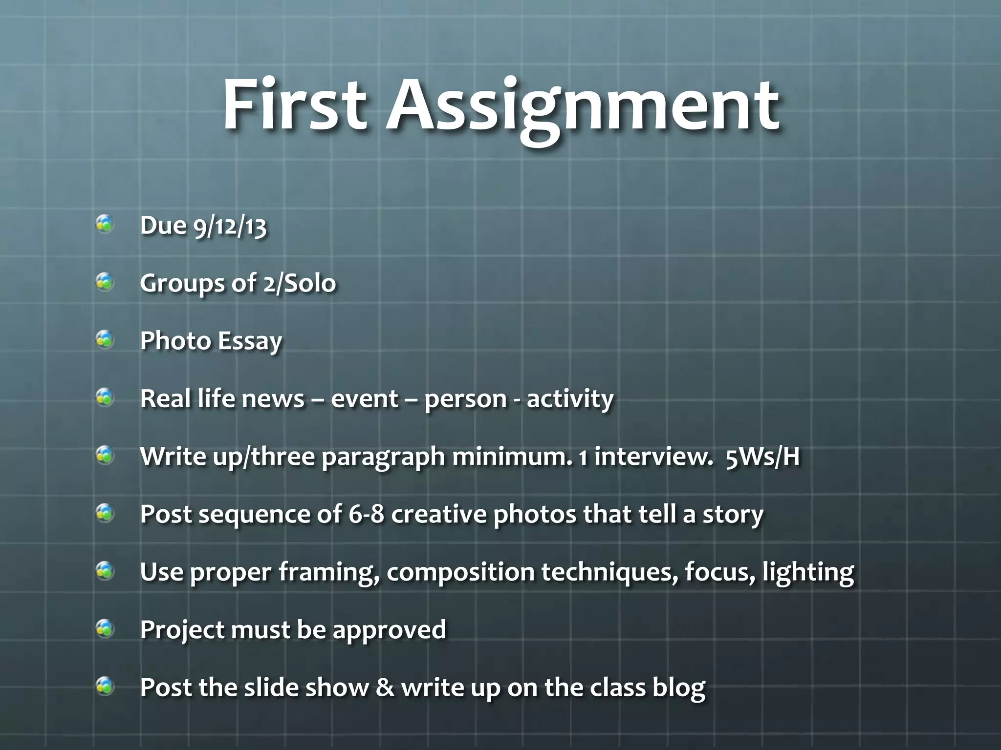 First Assignment
Due 9/12/13
Groups of 2/Solo
Photo Essay
Real life news – event – person - activity
Write up/three paragraph minimum. 1 interview. 5Ws/H
Post sequence of 6-8 creative photos that tell a story
Use proper framing, composition techniques, focus, lighting
Project must be approved
Post the slide show & write up on the class blog
 