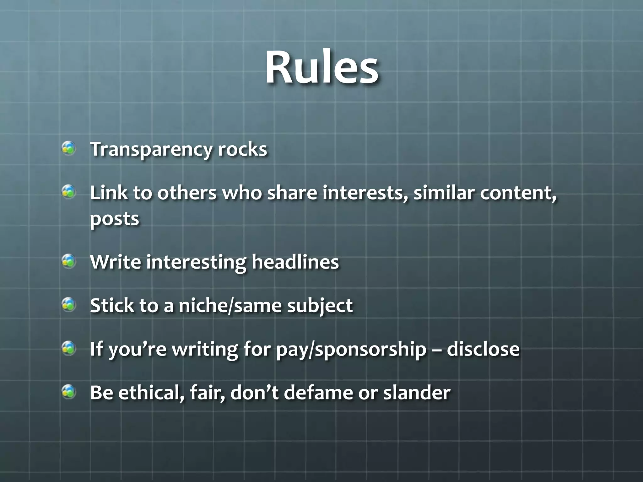 Rules
Transparency rocks
Link to others who share interests, similar content,
posts
Write interesting headlines
Stick to a niche/same subject
If you’re writing for pay/sponsorship – disclose
Be ethical, fair, don’t defame or slander
 
