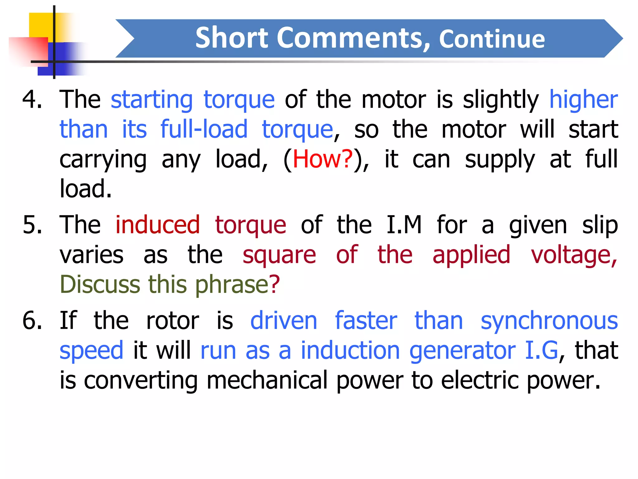 Short Comments, Continue
4. The starting torque of the motor is slightly higher
than its full-load torque, so the motor will start
carrying any load, (How?), it can supply at full
load.
5. The induced torque of the I.M for a given slip
varies as the square of the applied voltage,
Discuss this phrase?
6. If the rotor is driven faster than synchronous
speed it will run as a induction generator I.G, that
is converting mechanical power to electric power.
 