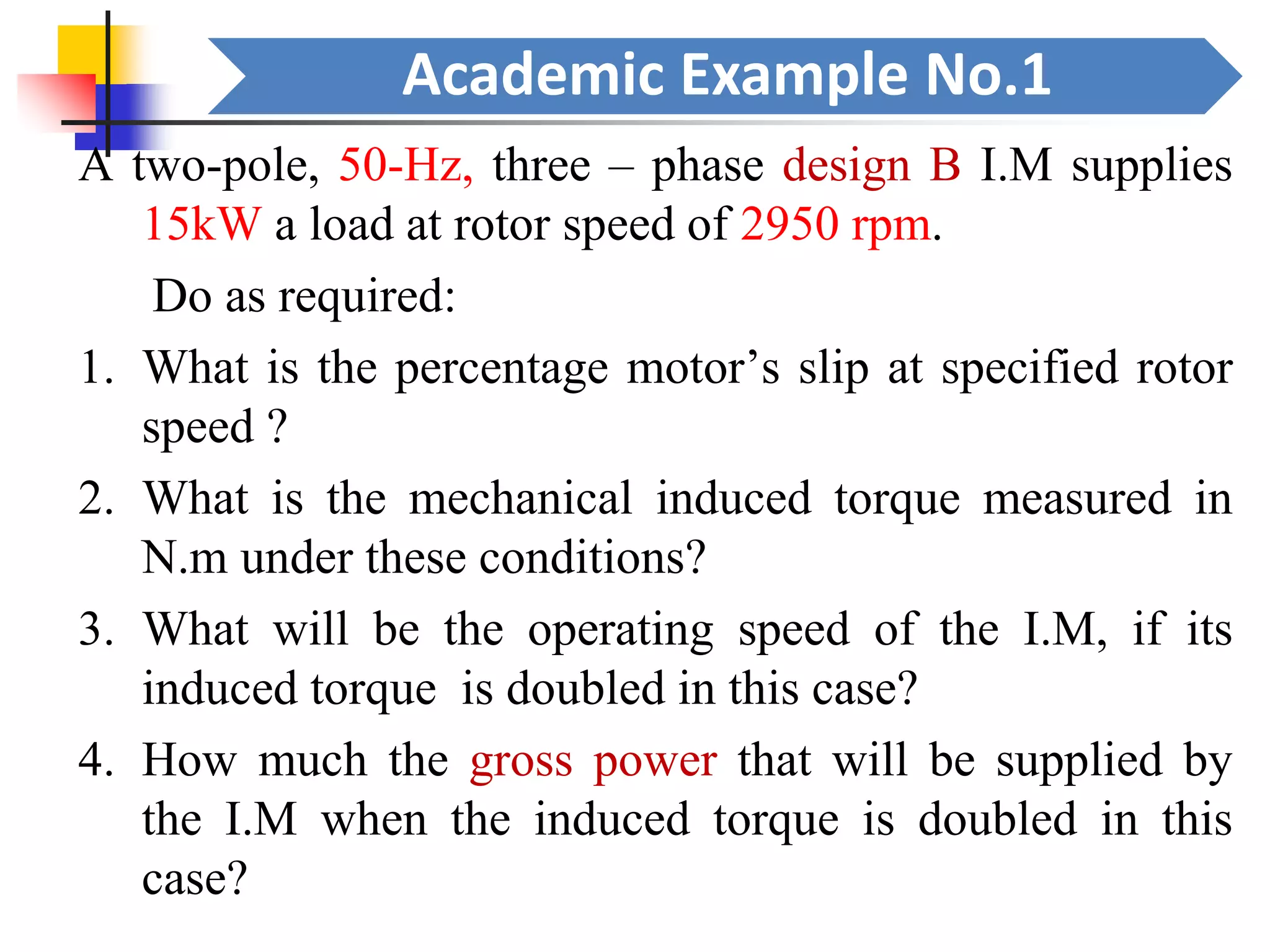 Academic Example No.1
A two-pole, 50-Hz, three – phase design B I.M supplies
15kW a load at rotor speed of 2950 rpm.
Do as required:
1. What is the percentage motor’s slip at specified rotor
speed ?
2. What is the mechanical induced torque measured in
N.m under these conditions?
3. What will be the operating speed of the I.M, if its
induced torque is doubled in this case?
4. How much the gross power that will be supplied by
the I.M when the induced torque is doubled in this
case?
 