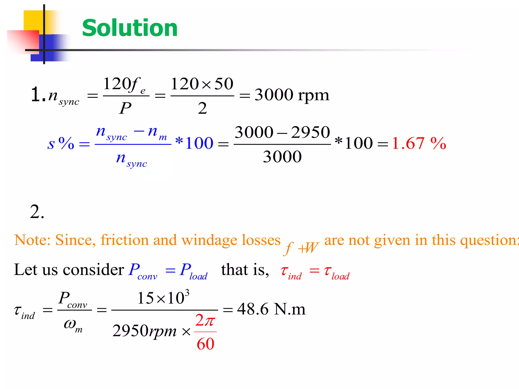 Solution
1.
2.
120 120 50
3000 rpm
2
3000 295
1.6
0
*100 7% *
3000
%100sync m
sync
e
sync
f
n
n
P
n
s
n
− −
= ==

= = =
3
Note: Since, friction and windage losses are not given in this question:
Let us consider that is,
2
6
15 10
48.6 N.m
2950
0
ind loacon d
conv
i
v loa
nd
m
d
f W
P
P
rpm
P  



+

=
= =
=
=

 