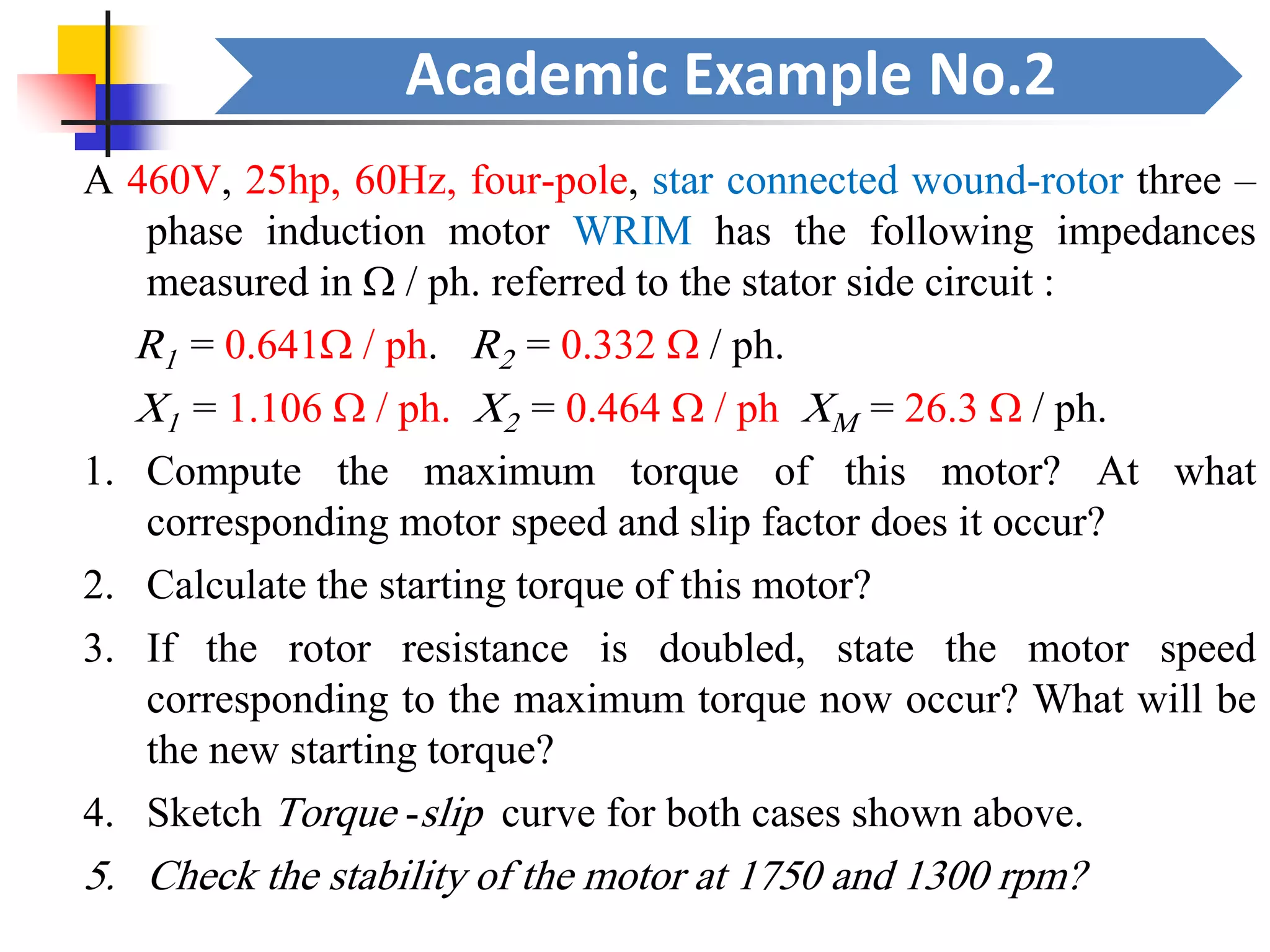 Academic Example No.2
A 460V, 25hp, 60Hz, four-pole, star connected wound-rotor three –
phase induction motor WRIM has the following impedances
measured in  / ph. referred to the stator side circuit :
R1 = 0.641 / ph. R2 = 0.332  / ph.
X1 = 1.106  / ph. X2 = 0.464  / ph XM = 26.3  / ph.
1. Compute the maximum torque of this motor? At what
corresponding motor speed and slip factor does it occur?
2. Calculate the starting torque of this motor?
3. If the rotor resistance is doubled, state the motor speed
corresponding to the maximum torque now occur? What will be
the new starting torque?
4. Sketch Torque -slip curve for both cases shown above.
5. Check the stability of the motor at 1750 and 1300 rpm?
 