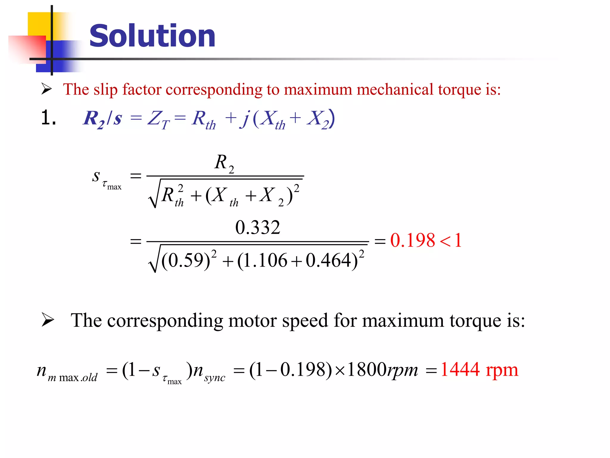 Solution
➢ The slip factor corresponding to maximum mechanical torque is:
1. R2 /s = ZT = Rth + j (Xth + X2)
➢ The corresponding motor speed for maximum torque is:
max
2
2 2
2
2 2
( )
0.332
(0.59) (1.106 0.4
0.198 1
64)
th th
R
s
R X X
 =
+ +
= =
+

+
maxmax. (1 ) (1 0.198) 1444 rpm1800m old syncn s n rpm= − = −  =
 